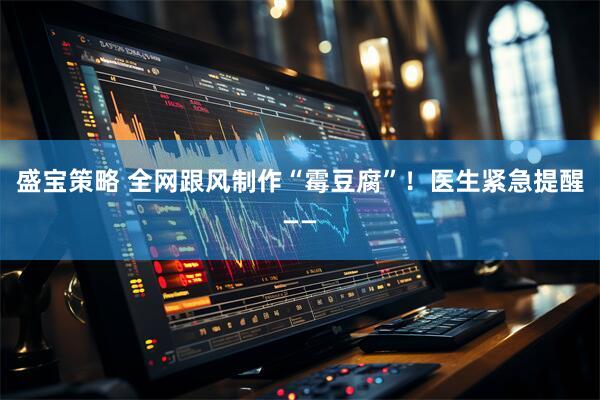 盛宝策略 全网跟风制作“霉豆腐”！医生紧急提醒——
