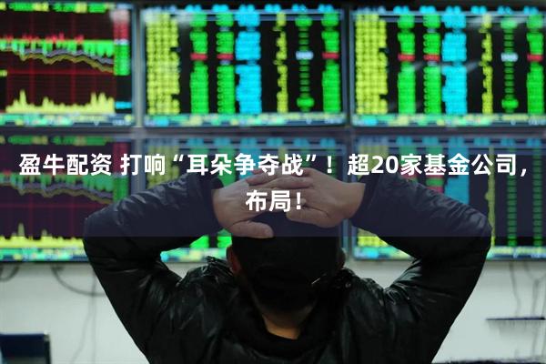 盈牛配资 打响“耳朵争夺战”!超20家基金公司,布局!
